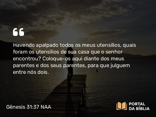 Gênesis 31:37 NAA - Havendo apalpado todos os meus utensílios, quais foram os utensílios de sua casa que o senhor encontrou? Coloque-os aqui diante dos meus parentes e dos seus parentes, para que julguem entre nós dois.