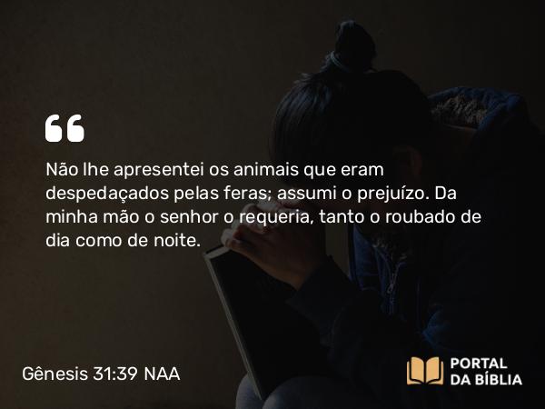 Gênesis 31:39 NAA - Não lhe apresentei os animais que eram despedaçados pelas feras; assumi o prejuízo. Da minha mão o senhor o requeria, tanto o roubado de dia como de noite.