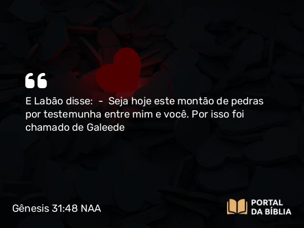 Gênesis 31:48 NAA - E Labão disse: — Seja hoje este montão de pedras por testemunha entre mim e você. Por isso foi chamado de Galeede