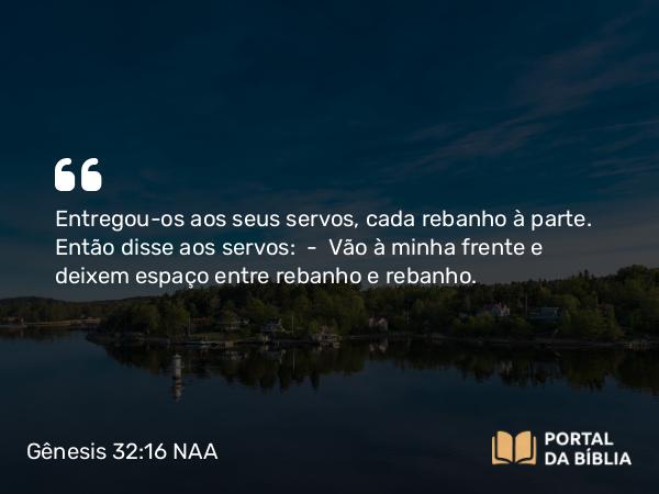 Gênesis 32:16 NAA - Entregou-os aos seus servos, cada rebanho à parte. Então disse aos servos: — Vão à minha frente e deixem espaço entre rebanho e rebanho.