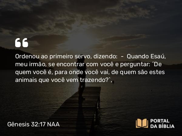 Gênesis 32:17 NAA - Ordenou ao primeiro servo, dizendo: — Quando Esaú, meu irmão, se encontrar com você e perguntar: 