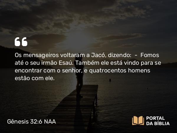 Gênesis 32:6 NAA - Os mensageiros voltaram a Jacó, dizendo: — Fomos até o seu irmão Esaú. Também ele está vindo para se encontrar com o senhor, e quatrocentos homens estão com ele.