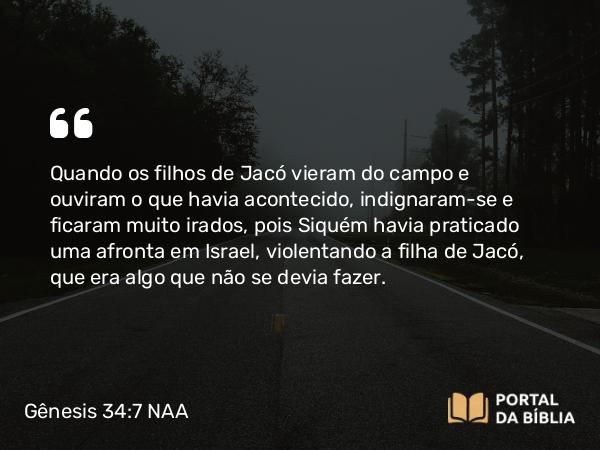 Gênesis 34:7 NAA - Quando os filhos de Jacó vieram do campo e ouviram o que havia acontecido, indignaram-se e ficaram muito irados, pois Siquém havia praticado uma afronta em Israel, violentando a filha de Jacó, que era algo que não se devia fazer.