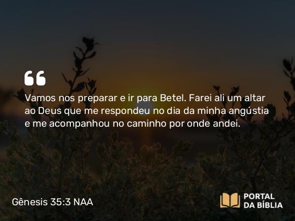 Gênesis 35:3 NAA - Vamos nos preparar e ir para Betel. Farei ali um altar ao Deus que me respondeu no dia da minha angústia e me acompanhou no caminho por onde andei.