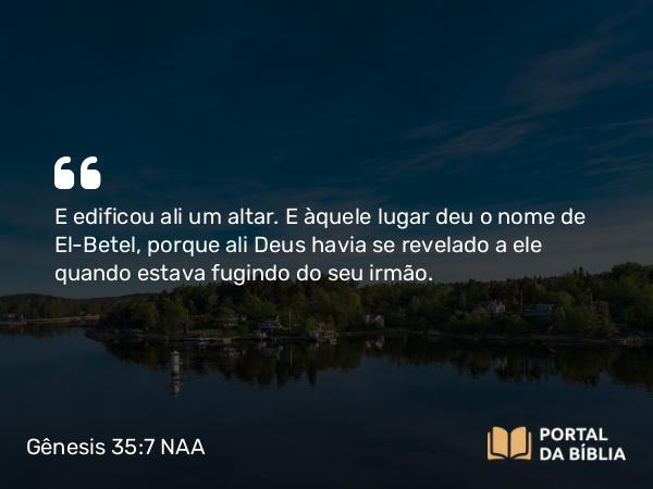 Gênesis 35:7 NAA - E edificou ali um altar. E àquele lugar deu o nome de El-Betel, porque ali Deus havia se revelado a ele quando estava fugindo do seu irmão.