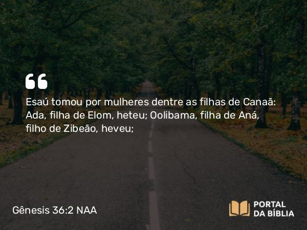 Gênesis 36:2 NAA - Esaú tomou por mulheres dentre as filhas de Canaã: Ada, filha de Elom, heteu; Oolibama, filha de Aná, filho de Zibeão, heveu;