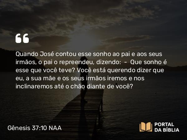 Gênesis 37:10 NAA - Quando José contou esse sonho ao pai e aos seus irmãos, o pai o repreendeu, dizendo: — Que sonho é esse que você teve? Você está querendo dizer que eu, a sua mãe e os seus irmãos iremos e nos inclinaremos até o chão diante de você?