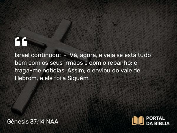 Gênesis 37:14 NAA - Israel continuou: — Vá, agora, e veja se está tudo bem com os seus irmãos e com o rebanho; e traga-me notícias. Assim, o enviou do vale de Hebrom, e ele foi a Siquém.