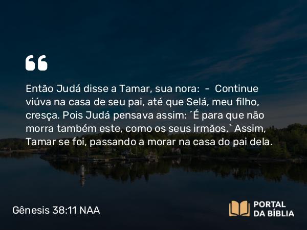 Gênesis 38:11 NAA - Então Judá disse a Tamar, sua nora: — Continue viúva na casa de seu pai, até que Selá, meu filho, cresça. Pois Judá pensava assim: 