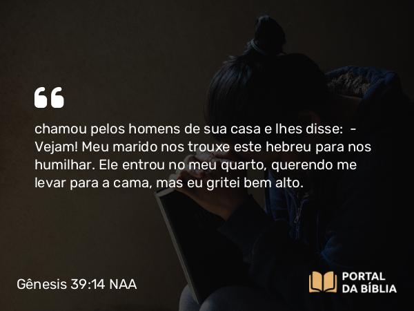 Gênesis 39:14 NAA - chamou pelos homens de sua casa e lhes disse: — Vejam! Meu marido nos trouxe este hebreu para nos humilhar. Ele entrou no meu quarto, querendo me levar para a cama, mas eu gritei bem alto.