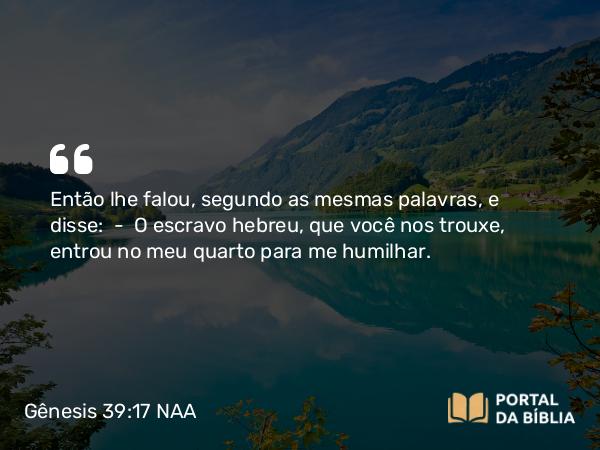 Gênesis 39:17 NAA - Então lhe falou, segundo as mesmas palavras, e disse: — O escravo hebreu, que você nos trouxe, entrou no meu quarto para me humilhar.