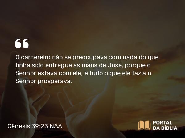 Gênesis 39:23 NAA - O carcereiro não se preocupava com nada do que tinha sido entregue às mãos de José, porque o Senhor estava com ele, e tudo o que ele fazia o Senhor prosperava.