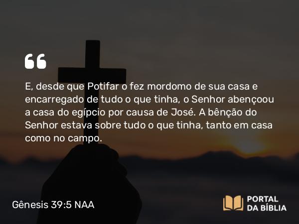 Gênesis 39:5 NAA - E, desde que Potifar o fez mordomo de sua casa e encarregado de tudo o que tinha, o Senhor abençoou a casa do egípcio por causa de José. A bênção do Senhor estava sobre tudo o que tinha, tanto em casa como no campo.