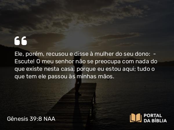 Gênesis 39:8 NAA - Ele, porém, recusou e disse à mulher do seu dono: — Escute! O meu senhor não se preocupa com nada do que existe nesta casa, porque eu estou aqui; tudo o que tem ele passou às minhas mãos.