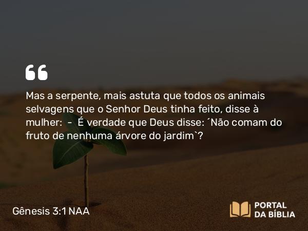 Gênesis 3:1 NAA - Mas a serpente, mais astuta que todos os animais selvagens que o Senhor Deus tinha feito, disse à mulher: — É verdade que Deus disse: 