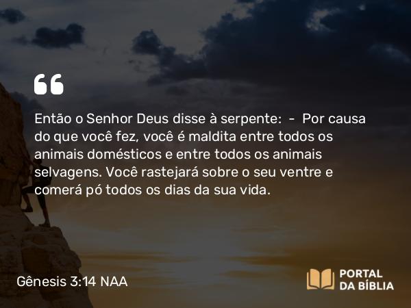 Gênesis 3:14 NAA - Então o Senhor Deus disse à serpente: — Por causa do que você fez, você é maldita entre todos os animais domésticos e entre todos os animais selvagens. Você rastejará sobre o seu ventre e comerá pó todos os dias da sua vida.