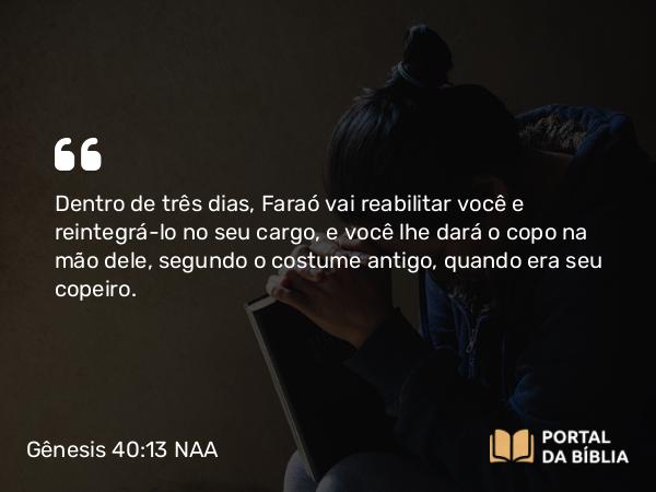 Gênesis 40:13 NAA - Dentro de três dias, Faraó vai reabilitar você e reintegrá-lo no seu cargo, e você lhe dará o copo na mão dele, segundo o costume antigo, quando era seu copeiro.