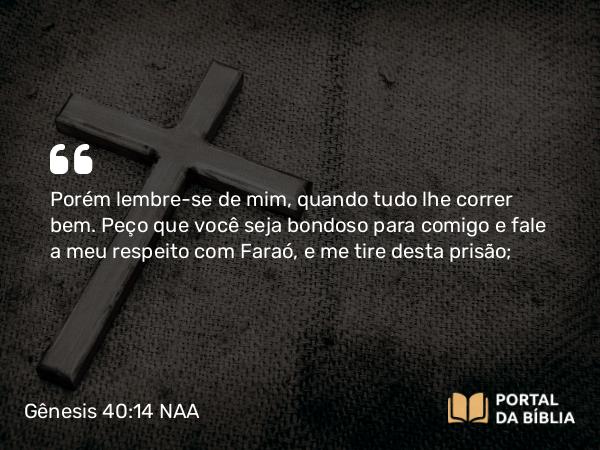 Gênesis 40:14 NAA - Porém lembre-se de mim, quando tudo lhe correr bem. Peço que você seja bondoso para comigo e fale a meu respeito com Faraó, e me tire desta prisão;