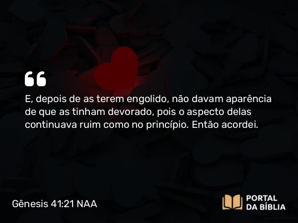 Gênesis 41:21 NAA - E, depois de as terem engolido, não davam aparência de que as tinham devorado, pois o aspecto delas continuava ruim como no princípio. Então acordei.