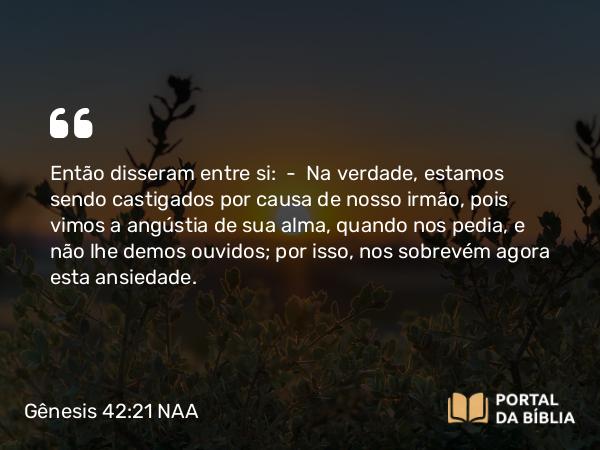 Gênesis 42:21-22 NAA - Então disseram entre si: — Na verdade, estamos sendo castigados por causa de nosso irmão, pois vimos a angústia de sua alma, quando nos pedia, e não lhe demos ouvidos; por isso, nos sobrevém agora esta ansiedade.