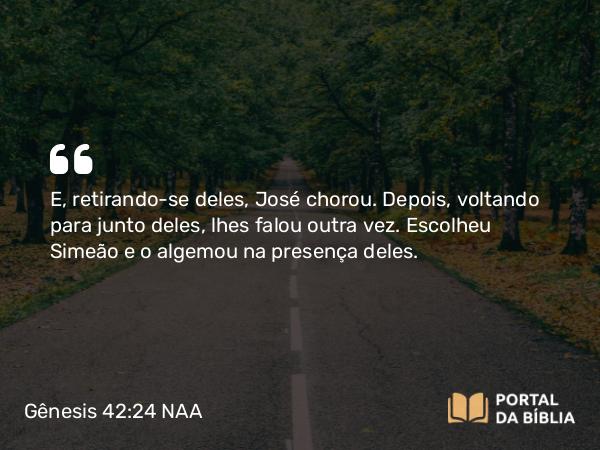 Gênesis 42:24 NAA - E, retirando-se deles, José chorou. Depois, voltando para junto deles, lhes falou outra vez. Escolheu Simeão e o algemou na presença deles.