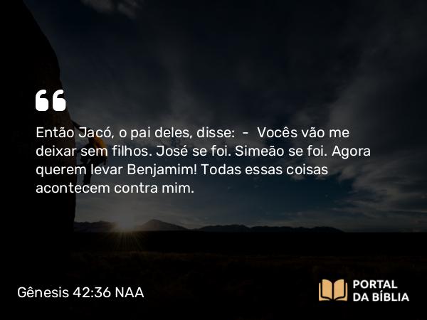 Gênesis 42:36 NAA - Então Jacó, o pai deles, disse: — Vocês vão me deixar sem filhos. José se foi. Simeão se foi. Agora querem levar Benjamim! Todas essas coisas acontecem contra mim.