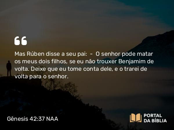 Gênesis 42:37 NAA - Mas Rúben disse a seu pai: — O senhor pode matar os meus dois filhos, se eu não trouxer Benjamim de volta. Deixe que eu tome conta dele, e o trarei de volta para o senhor.