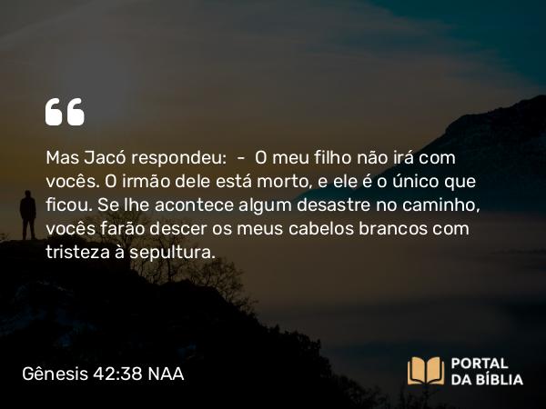 Gênesis 42:38 NAA - Mas Jacó respondeu: — O meu filho não irá com vocês. O irmão dele está morto, e ele é o único que ficou. Se lhe acontece algum desastre no caminho, vocês farão descer os meus cabelos brancos com tristeza à sepultura.