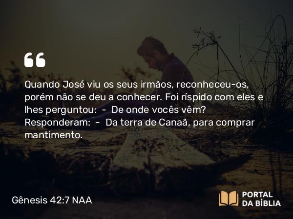 Gênesis 42:7 NAA - Quando José viu os seus irmãos, reconheceu-os, porém não se deu a conhecer. Foi ríspido com eles e lhes perguntou: — De onde vocês vêm? Responderam: — Da terra de Canaã, para comprar mantimento.