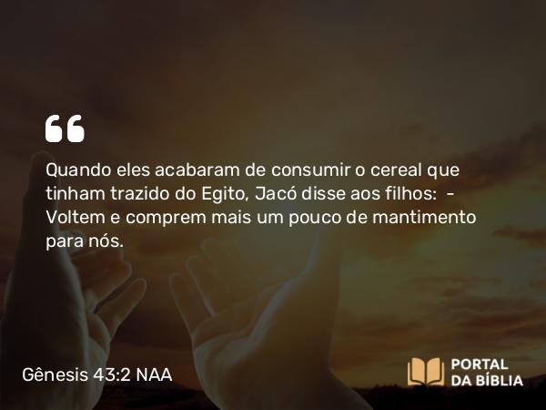 Gênesis 43:2 NAA - Quando eles acabaram de consumir o cereal que tinham trazido do Egito, Jacó disse aos filhos: — Voltem e comprem mais um pouco de mantimento para nós.