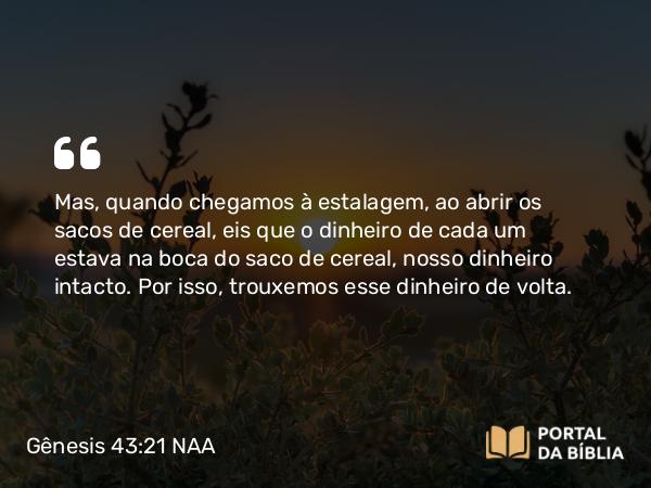 Gênesis 43:21 NAA - Mas, quando chegamos à estalagem, ao abrir os sacos de cereal, eis que o dinheiro de cada um estava na boca do saco de cereal, nosso dinheiro intacto. Por isso, trouxemos esse dinheiro de volta.