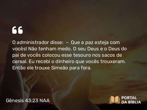 Gênesis 43:23 NAA - O administrador disse: — Que a paz esteja com vocês! Não tenham medo. O seu Deus e o Deus do pai de vocês colocou esse tesouro nos sacos de cereal. Eu recebi o dinheiro que vocês trouxeram. Então ele trouxe Simeão para fora.