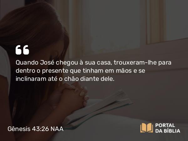 Gênesis 43:26 NAA - Quando José chegou à sua casa, trouxeram-lhe para dentro o presente que tinham em mãos e se inclinaram até o chão diante dele.