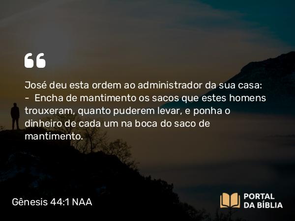 Gênesis 44:1 NAA - José deu esta ordem ao administrador da sua casa: — Encha de mantimento os sacos que estes homens trouxeram, quanto puderem levar, e ponha o dinheiro de cada um na boca do saco de mantimento.