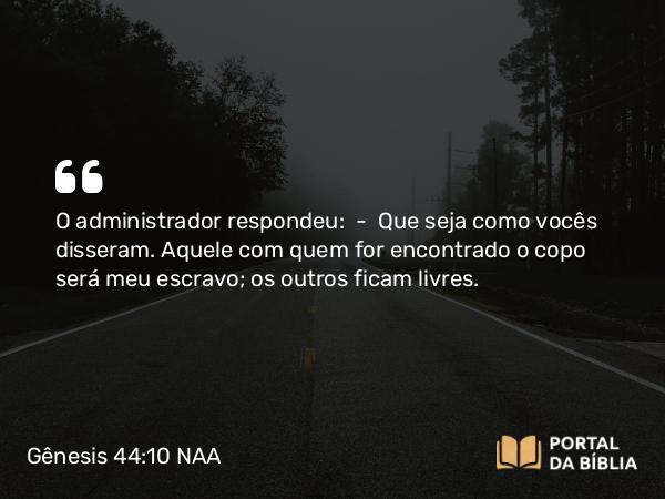 Gênesis 44:10 NAA - O administrador respondeu: — Que seja como vocês disseram. Aquele com quem for encontrado o copo será meu escravo; os outros ficam livres.