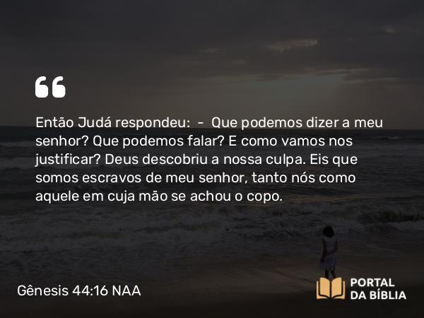 Gênesis 44:16 NAA - Então Judá respondeu: — Que podemos dizer a meu senhor? Que podemos falar? E como vamos nos justificar? Deus descobriu a nossa culpa. Eis que somos escravos de meu senhor, tanto nós como aquele em cuja mão se achou o copo.