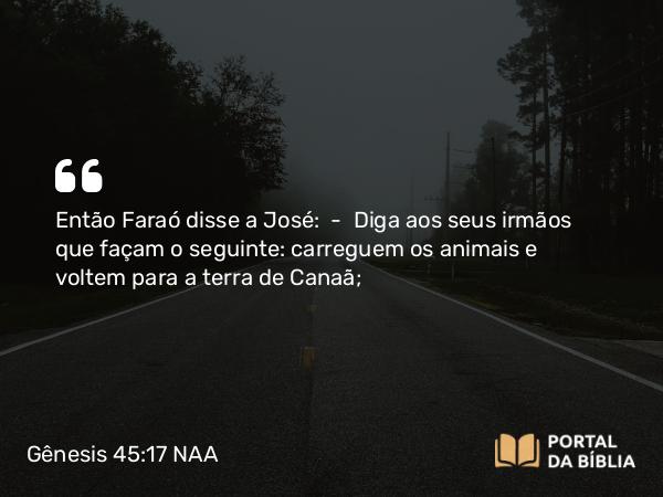 Gênesis 45:17 NAA - Então Faraó disse a José: — Diga aos seus irmãos que façam o seguinte: carreguem os animais e voltem para a terra de Canaã;