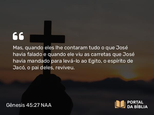 Gênesis 45:27 NAA - Mas, quando eles lhe contaram tudo o que José havia falado e quando ele viu as carretas que José havia mandado para levá-lo ao Egito, o espírito de Jacó, o pai deles, reviveu.