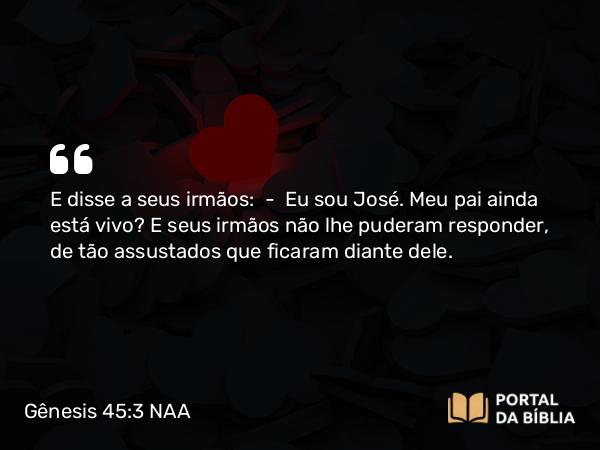 Gênesis 45:3 NAA - E disse a seus irmãos: — Eu sou José. Meu pai ainda está vivo? E seus irmãos não lhe puderam responder, de tão assustados que ficaram diante dele.