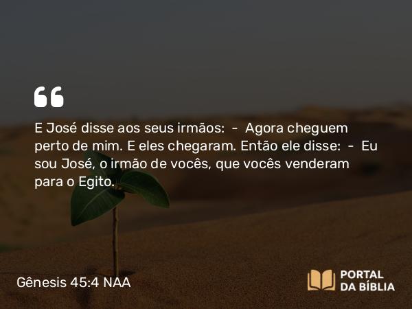 Gênesis 45:4 NAA - E José disse aos seus irmãos: — Agora cheguem perto de mim. E eles chegaram. Então ele disse: — Eu sou José, o irmão de vocês, que vocês venderam para o Egito.