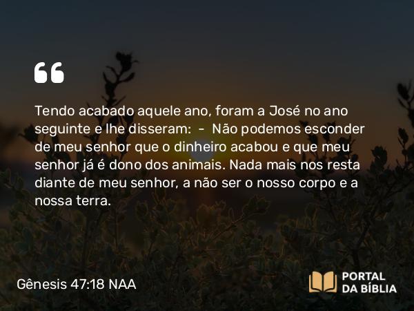 Gênesis 47:18 NAA - Tendo acabado aquele ano, foram a José no ano seguinte e lhe disseram: — Não podemos esconder de meu senhor que o dinheiro acabou e que meu senhor já é dono dos animais. Nada mais nos resta diante de meu senhor, a não ser o nosso corpo e a nossa terra.