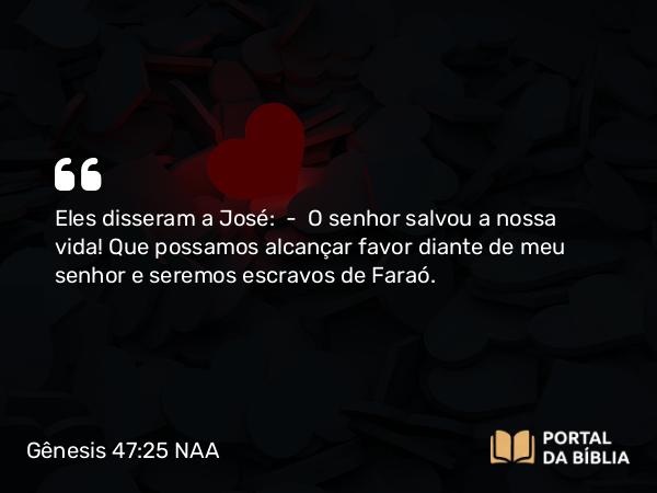 Gênesis 47:25 NAA - Eles disseram a José: — O senhor salvou a nossa vida! Que possamos alcançar favor diante de meu senhor e seremos escravos de Faraó.