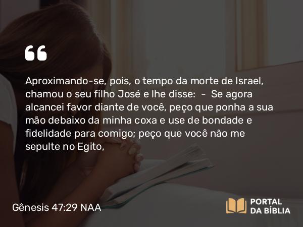 Gênesis 47:29 NAA - Aproximando-se, pois, o tempo da morte de Israel, chamou o seu filho José e lhe disse: — Se agora alcancei favor diante de você, peço que ponha a sua mão debaixo da minha coxa e use de bondade e fidelidade para comigo; peço que você não me sepulte no Egito,