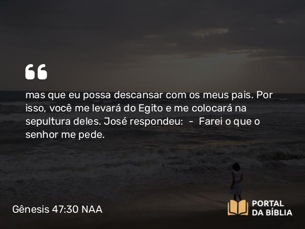 Gênesis 47:30 NAA - mas que eu possa descansar com os meus pais. Por isso, você me levará do Egito e me colocará na sepultura deles. José respondeu: — Farei o que o senhor me pede.