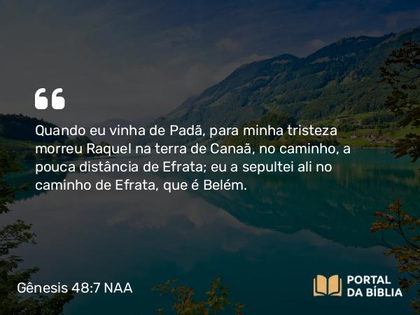 Gênesis 48:7 NAA - Quando eu vinha de Padã, para minha tristeza morreu Raquel na terra de Canaã, no caminho, a pouca distância de Efrata; eu a sepultei ali no caminho de Efrata, que é Belém.