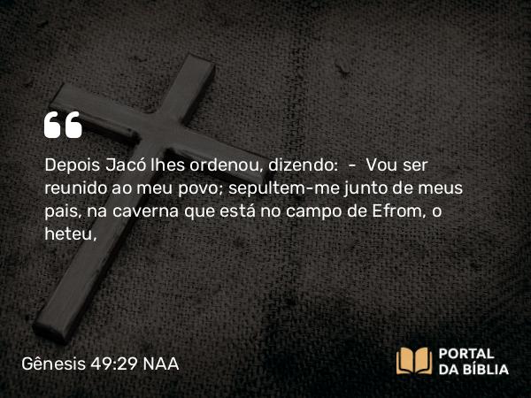 Gênesis 49:29 NAA - Depois Jacó lhes ordenou, dizendo: — Vou ser reunido ao meu povo; sepultem-me junto de meus pais, na caverna que está no campo de Efrom, o heteu,