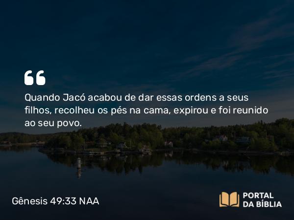 Gênesis 49:33 NAA - Quando Jacó acabou de dar essas ordens a seus filhos, recolheu os pés na cama, expirou e foi reunido ao seu povo.