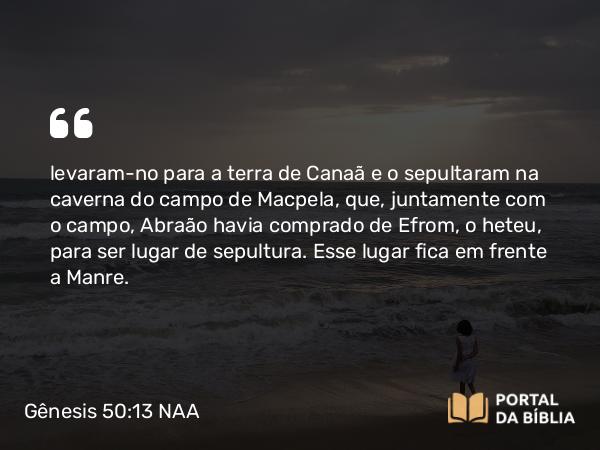 Gênesis 50:13 NAA - levaram-no para a terra de Canaã e o sepultaram na caverna do campo de Macpela, que, juntamente com o campo, Abraão havia comprado de Efrom, o heteu, para ser lugar de sepultura. Esse lugar fica em frente a Manre.