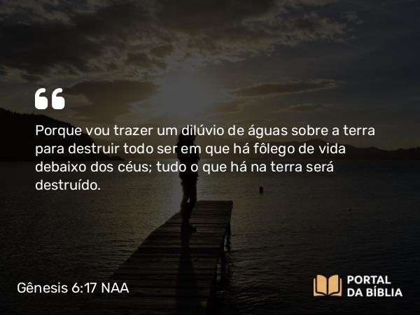 Gênesis 6:17 NAA - Porque vou trazer um dilúvio de águas sobre a terra para destruir todo ser em que há fôlego de vida debaixo dos céus; tudo o que há na terra será destruído.