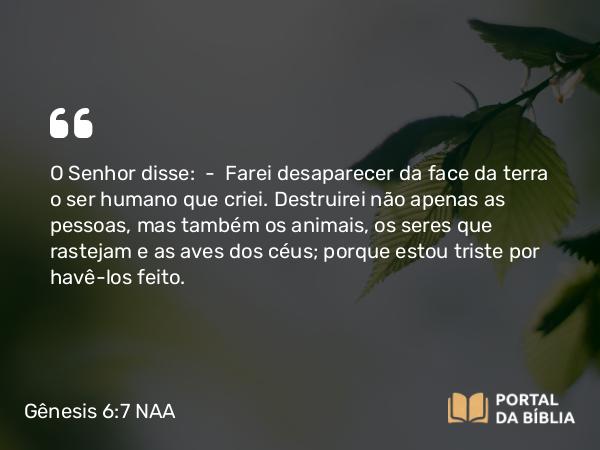 Gênesis 6:7 NAA - O Senhor disse: — Farei desaparecer da face da terra o ser humano que criei. Destruirei não apenas as pessoas, mas também os animais, os seres que rastejam e as aves dos céus; porque estou triste por havê-los feito.